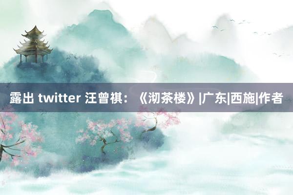 露出 twitter 汪曾祺：《沏茶楼》|广东|西施|作者