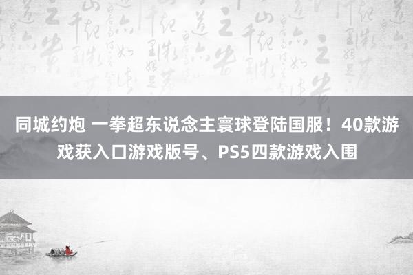 同城约炮 一拳超东说念主寰球登陆国服！40款游戏获入口游戏版号、PS5四款游戏入围