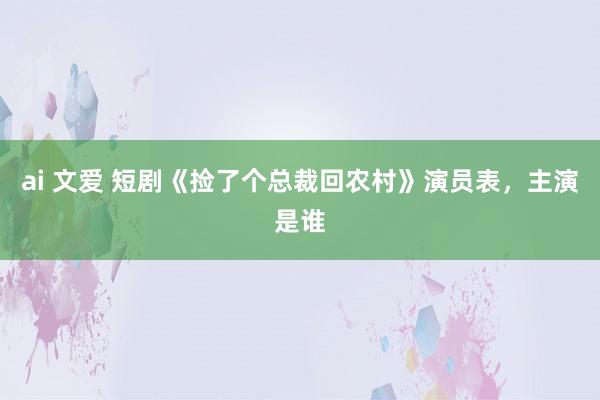 ai 文爱 短剧《捡了个总裁回农村》演员表，主演是谁