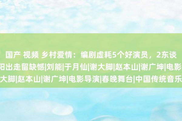 国产 视频 乡村爱情：编剧虚耗5个好演员，2东谈主获贾玲鉴赏，小沈阳出走留缺憾|刘能|于月仙|谢大脚|赵本山|谢广坤|电影导演|春晚舞台|中国传统音乐