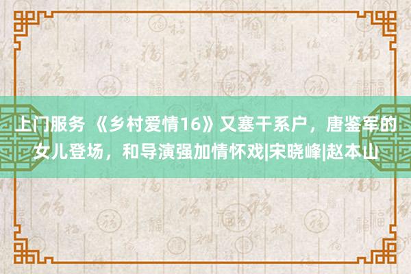 上门服务 《乡村爱情16》又塞干系户，唐鉴军的女儿登场，和导演强加情怀戏|宋晓峰|赵本山