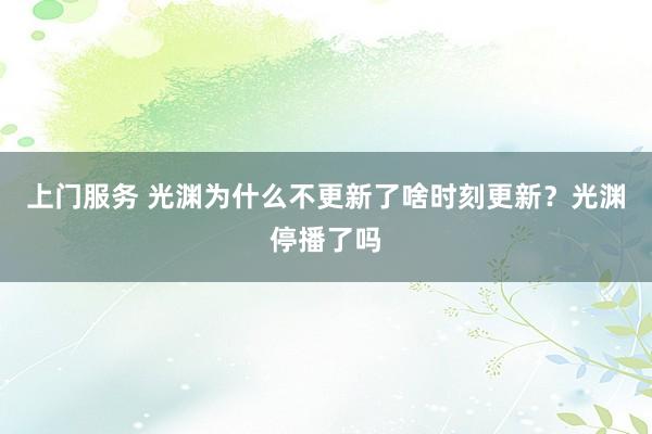 上门服务 光渊为什么不更新了啥时刻更新？光渊停播了吗