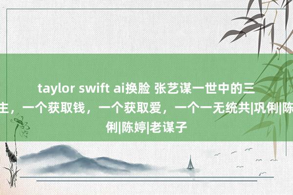 taylor swift ai换脸 张艺谋一世中的三个女东谈主，一个获取钱，一个获取爱，一个一无统共|巩俐|陈婷|老谋子