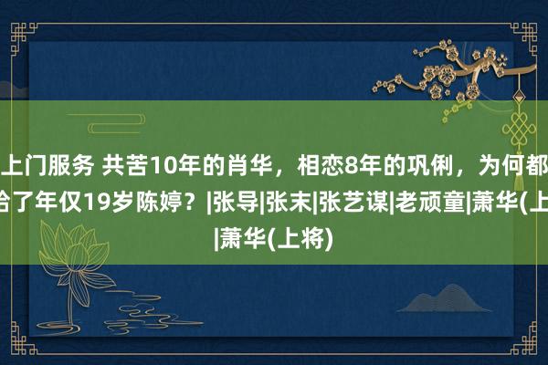 上门服务 共苦10年的肖华，相恋8年的巩俐，为何都输给了年仅19岁陈婷？|张导|张末|张艺谋|老顽童|萧华(上将)