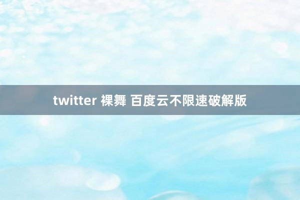 twitter 裸舞 百度云不限速破解版