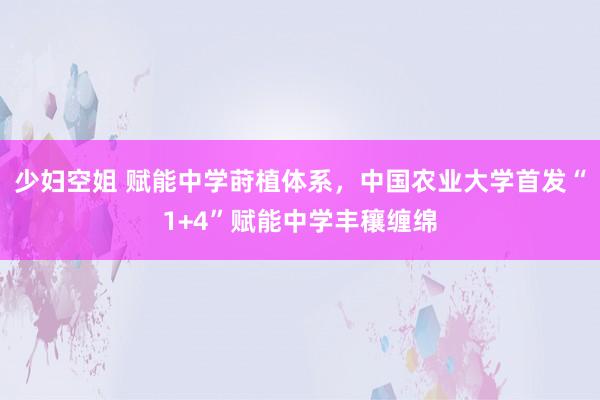 少妇空姐 赋能中学莳植体系，中国农业大学首发“1+4”赋能中学丰穰缠绵