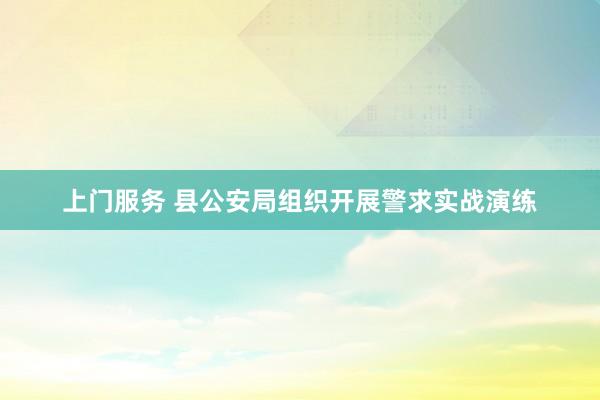 上门服务 县公安局组织开展警求实战演练