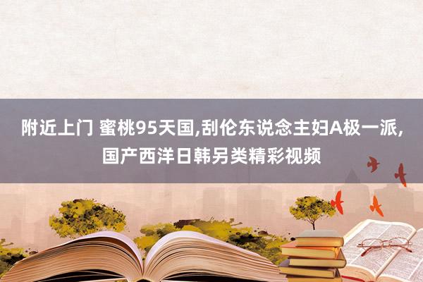 附近上门 蜜桃95天国，刮伦东说念主妇A极一派，国产西洋日韩另类精彩视频