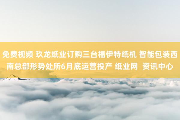 免费视频 玖龙纸业订购三台福伊特纸机 智能包装西南总部形势处所6月底运营投产 纸业网  资讯中心