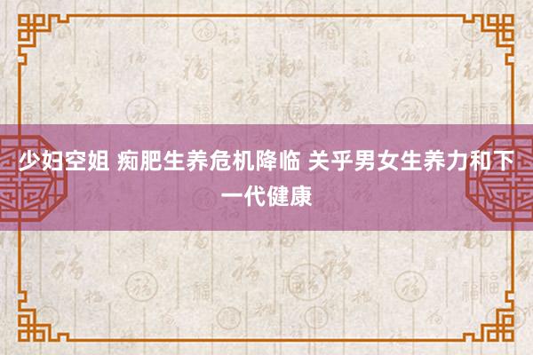 少妇空姐 痴肥生养危机降临 关乎男女生养力和下一代健康