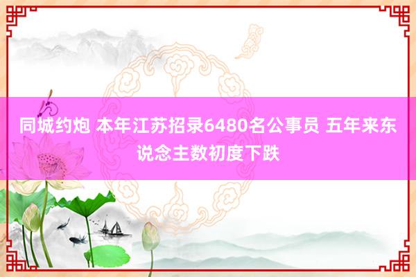 同城约炮 本年江苏招录6480名公事员 五年来东说念主数初度下跌