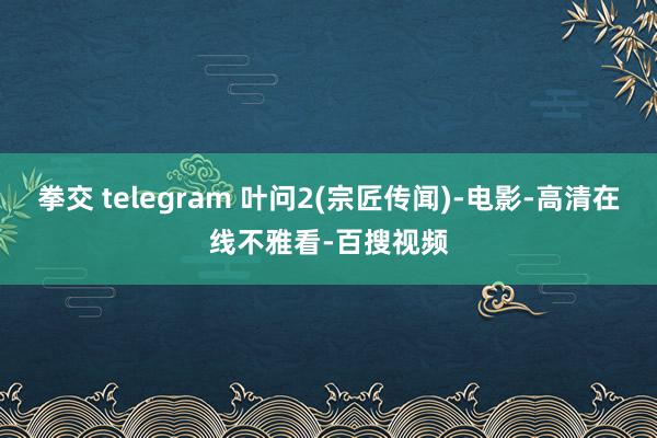 拳交 telegram 叶问2(宗匠传闻)-电影-高清在线不雅看-百搜视频