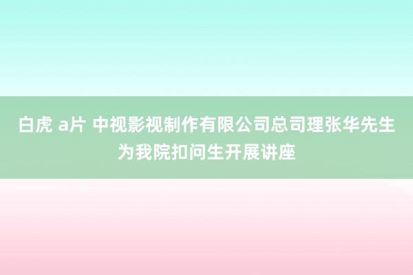 白虎 a片 中视影视制作有限公司总司理张华先生为我院扣问生开展讲座