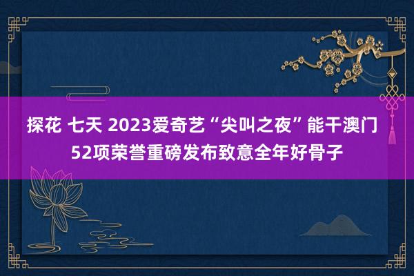 探花 七天 2023爱奇艺“尖叫之夜”能干澳门  52项荣誉重磅发布致意全年好骨子