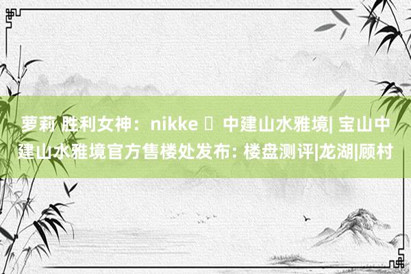 萝莉 胜利女神：nikke ◈中建山水雅境| 宝山中建山水雅境官方售楼处发布: 楼盘测评|龙湖|顾村